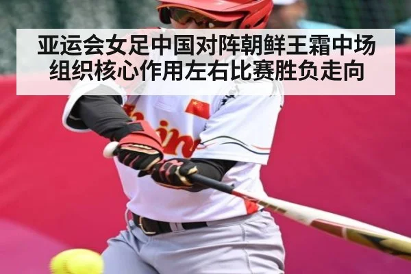 亚运会女足中国对阵朝鲜王霜中场组织核心作用左右比赛胜负走向